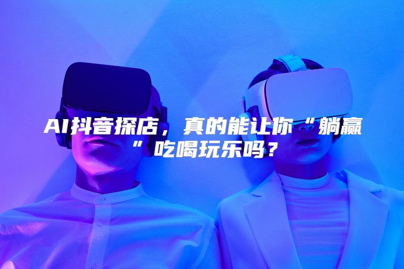 AI抖音探店，真的能让你“躺赢”吃喝玩乐吗？
