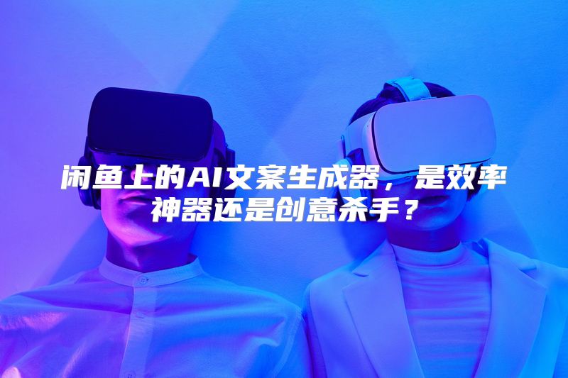 闲鱼上的AI文案生成器，是效率神器还是创意杀手？