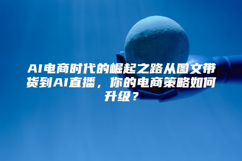 AI电商时代的崛起之路从图文带货到AI直播，你的电商策略如何升级？