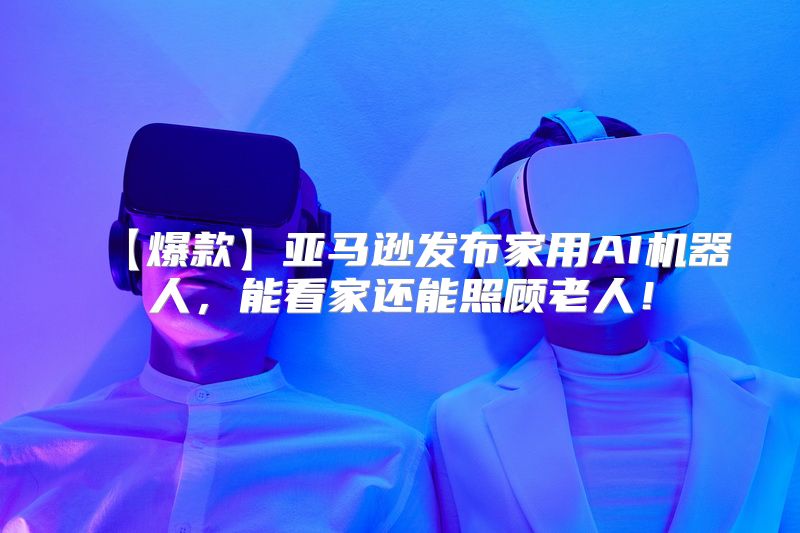 【爆款】亚马逊发布家用AI机器人，能看家还能照顾老人！