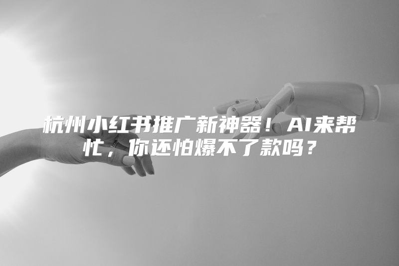 杭州小红书推广新神器！AI来帮忙，你还怕爆不了款吗？