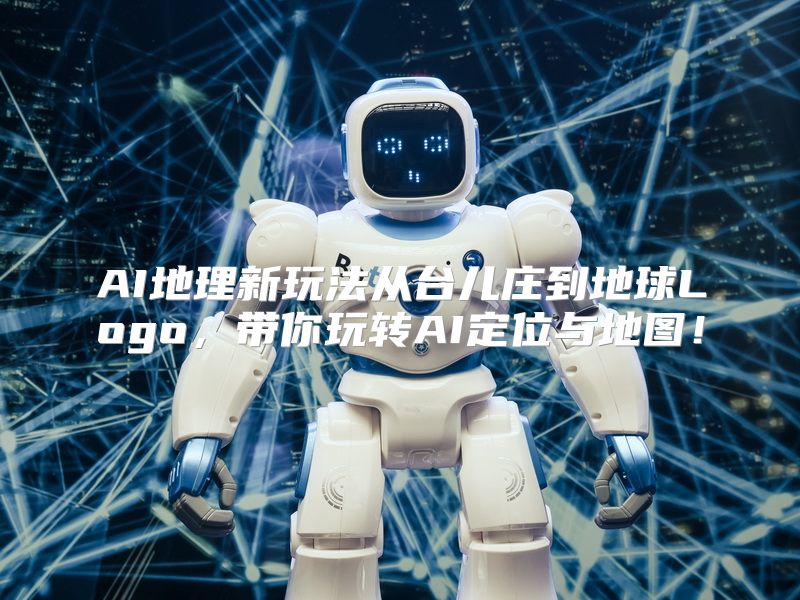AI地理新玩法从台儿庄到地球Logo，带你玩转AI定位与地图！