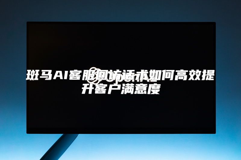 斑马AI客服回访话术如何高效提升客户满意度