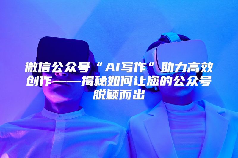 微信公众号“AI写作”助力高效创作——揭秘如何让您的公众号脱颖而出