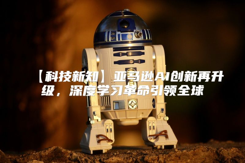 【科技新知】亚马逊AI创新再升级，深度学习革命引领全球