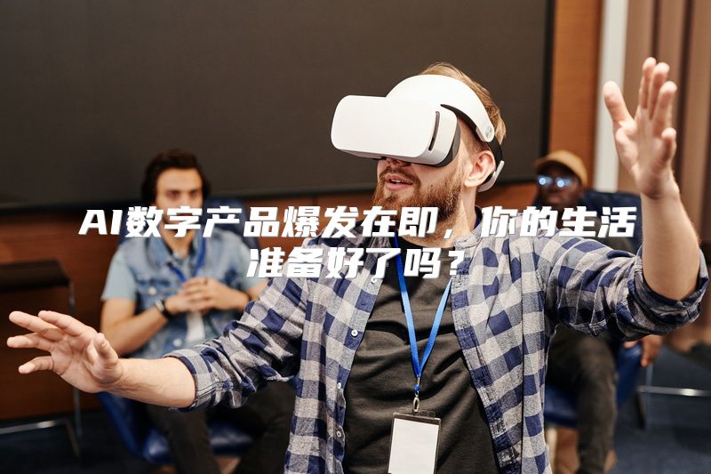 AI数字产品爆发在即，你的生活准备好了吗？