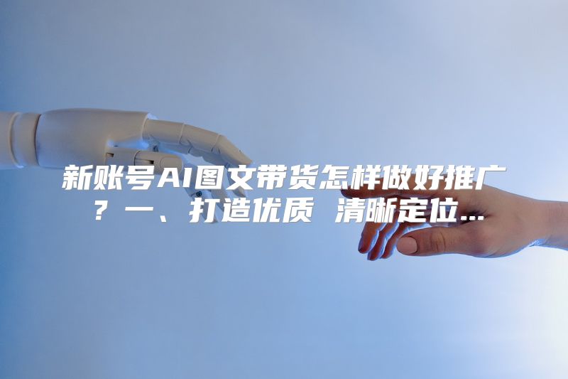 新账号AI图文带货怎样做好推广？一、打造优质 清晰定位...