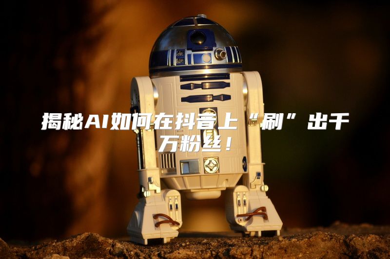 揭秘AI如何在抖音上“刷”出千万粉丝！
