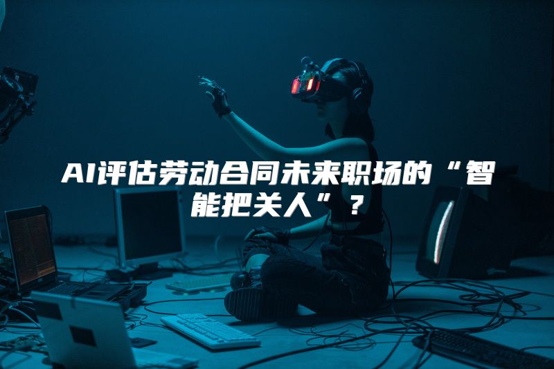 AI评估劳动合同未来职场的“智能把关人”？