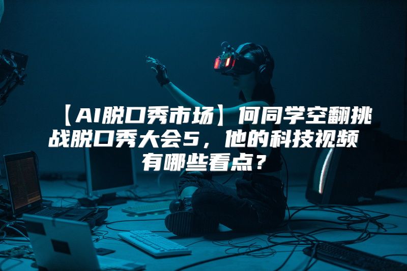 【AI脱口秀市场】何同学空翻挑战脱口秀大会5，他的科技视频有哪些看点？