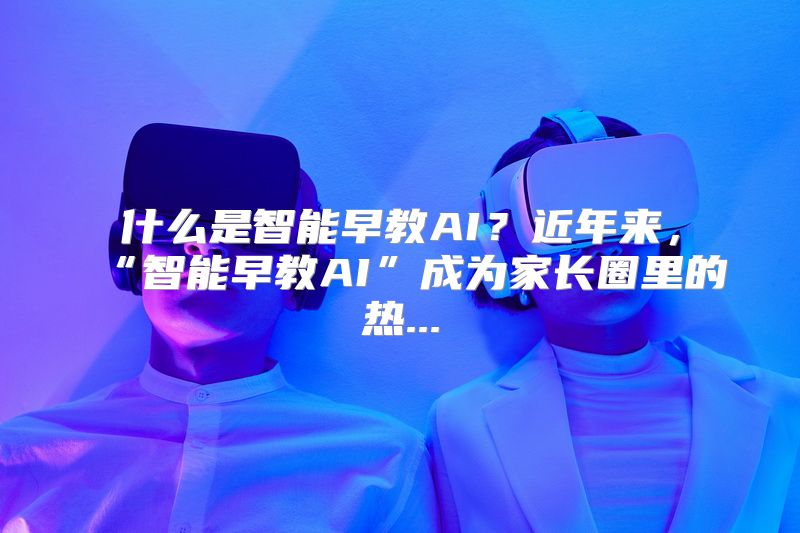 什么是智能早教AI？近年来，“智能早教AI”成为家长圈里的热...