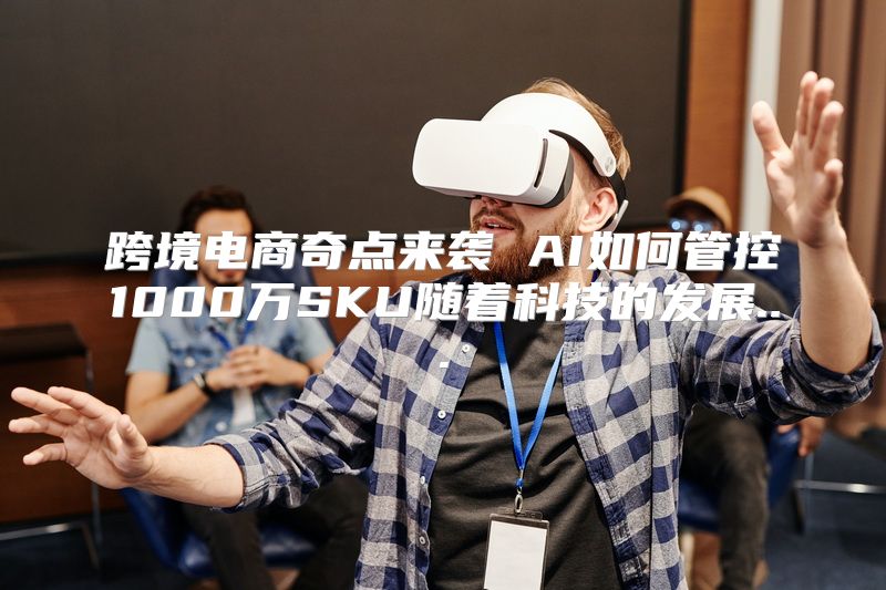 跨境电商奇点来袭 AI如何管控1000万SKU随着科技的发展...