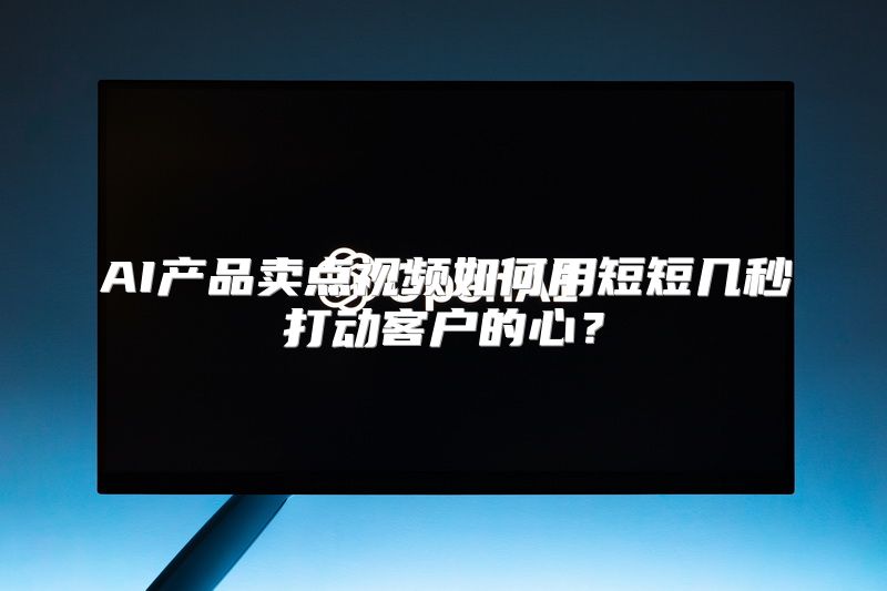 AI产品卖点视频如何用短短几秒打动客户的心？