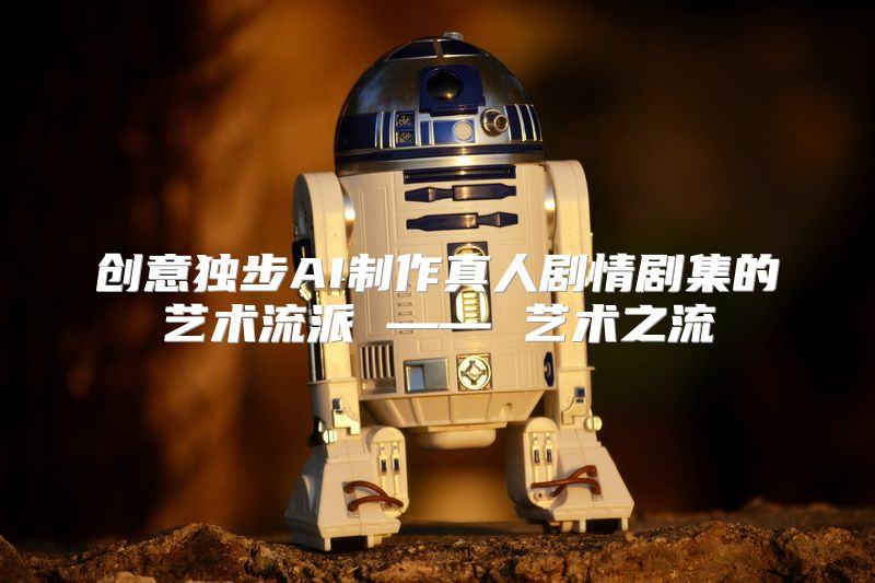 创意独步AI制作真人剧情剧集的艺术流派 —— 艺术之流