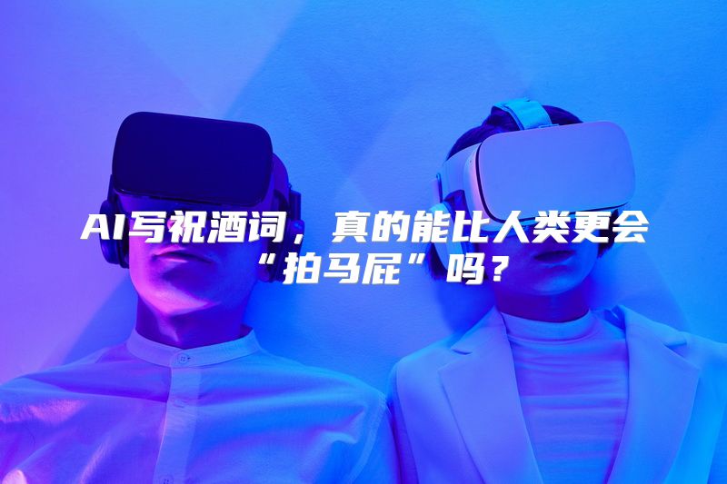 AI写祝酒词，真的能比人类更会“拍马屁”吗？