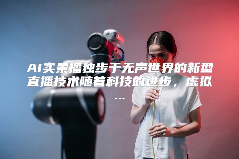 AI实景播独步于无声世界的新型直播技术随着科技的进步，虚拟...
