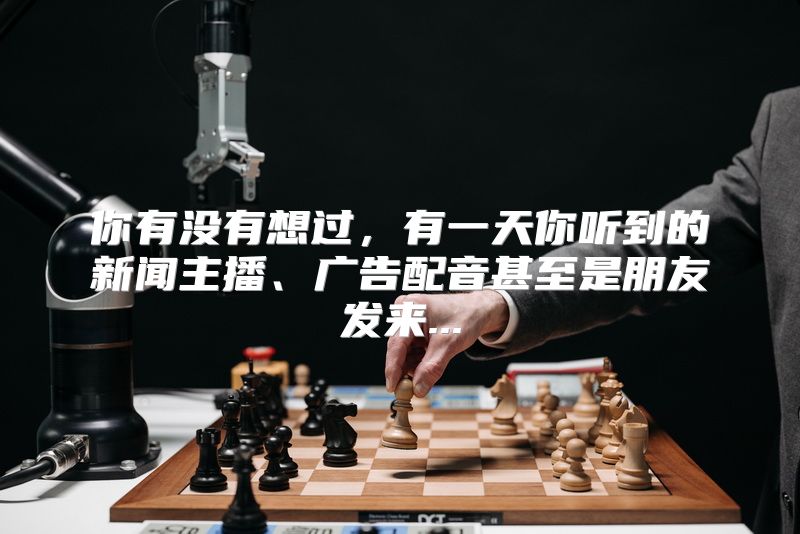 你有没有想过，有一天你听到的新闻主播、广告配音甚至是朋友发来...