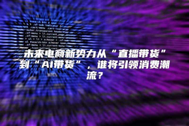 未来电商新势力从“直播带货”到“AI带货”，谁将引领消费潮流？
