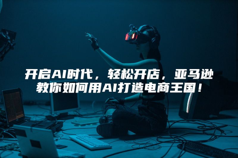 开启AI时代，轻松开店，亚马逊教你如何用AI打造电商王国！