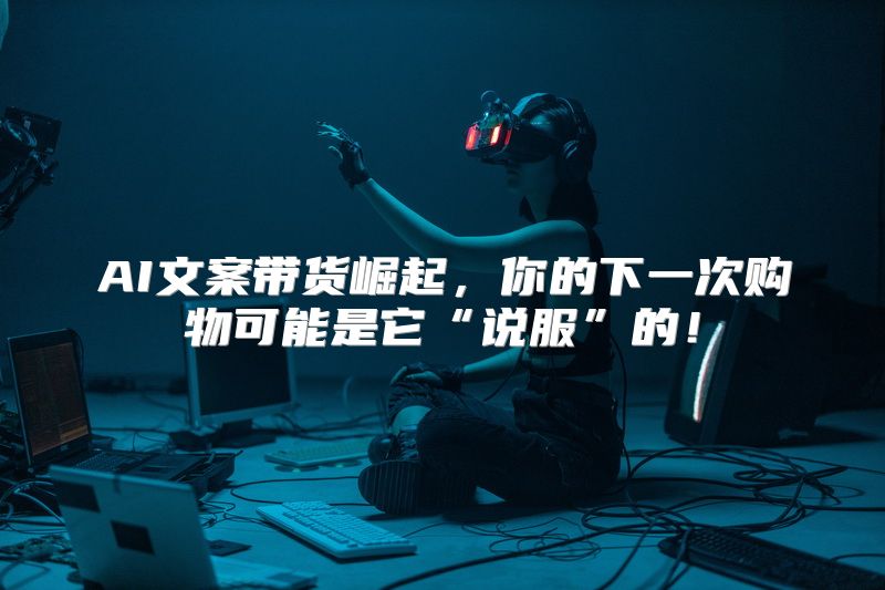 AI文案带货崛起，你的下一次购物可能是它“说服”的！