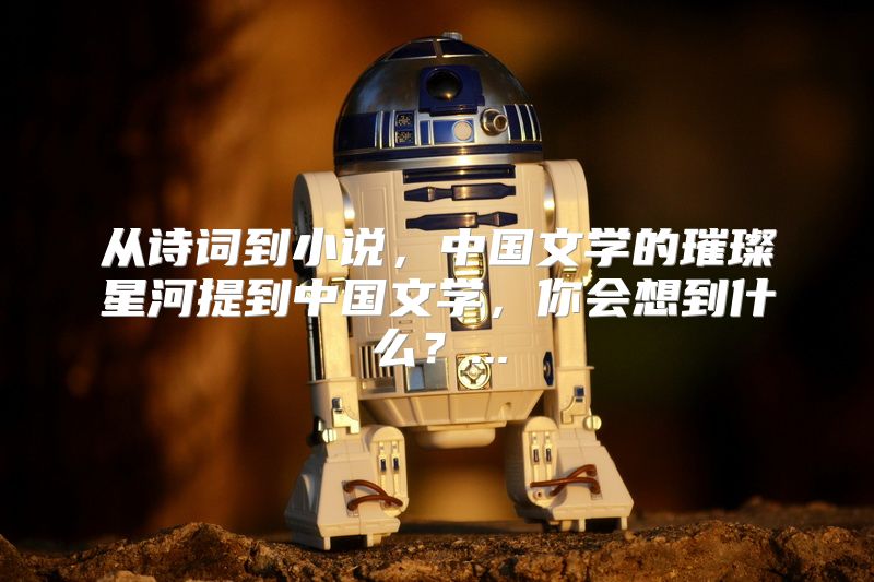 从诗词到小说，中国文学的璀璨星河提到中国文学，你会想到什么？...
