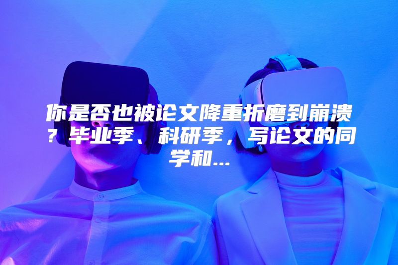 你是否也被论文降重折磨到崩溃？毕业季、科研季，写论文的同学和...