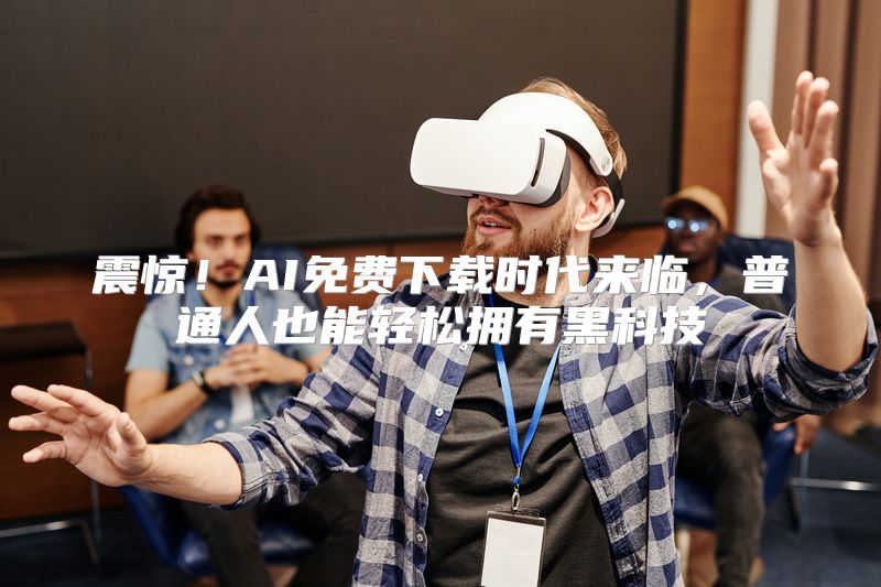 震惊！AI免费下载时代来临，普通人也能轻松拥有黑科技