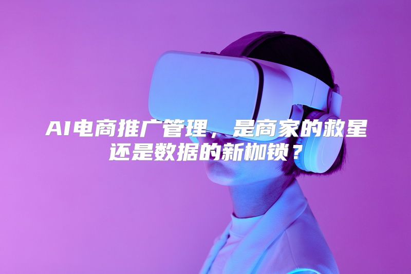 AI电商推广管理，是商家的救星还是数据的新枷锁？