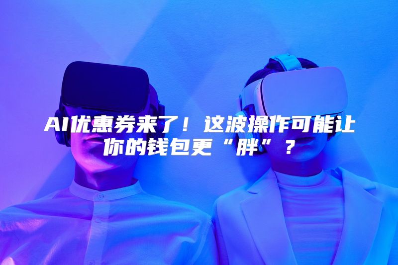 AI优惠券来了！这波操作可能让你的钱包更“胖”？