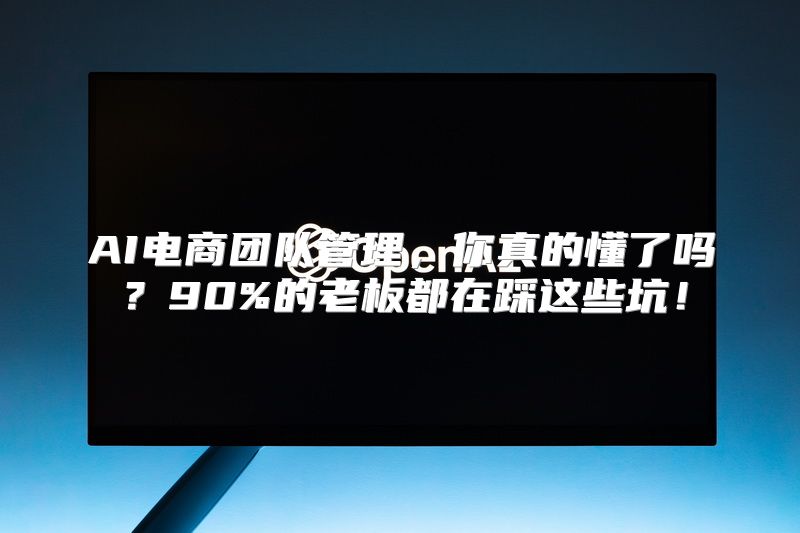 AI电商团队管理，你真的懂了吗？90%的老板都在踩这些坑！