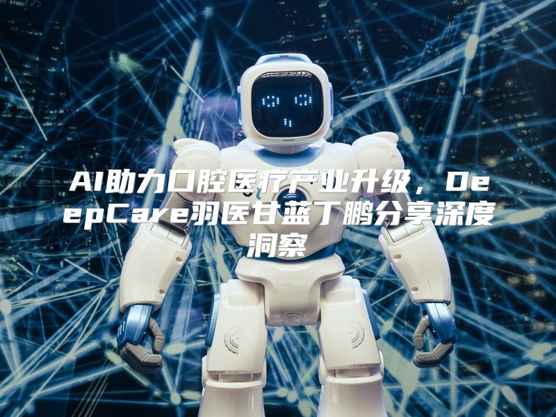 AI助力口腔医疗产业升级，DeepCare羽医甘蓝丁鹏分享深度洞察