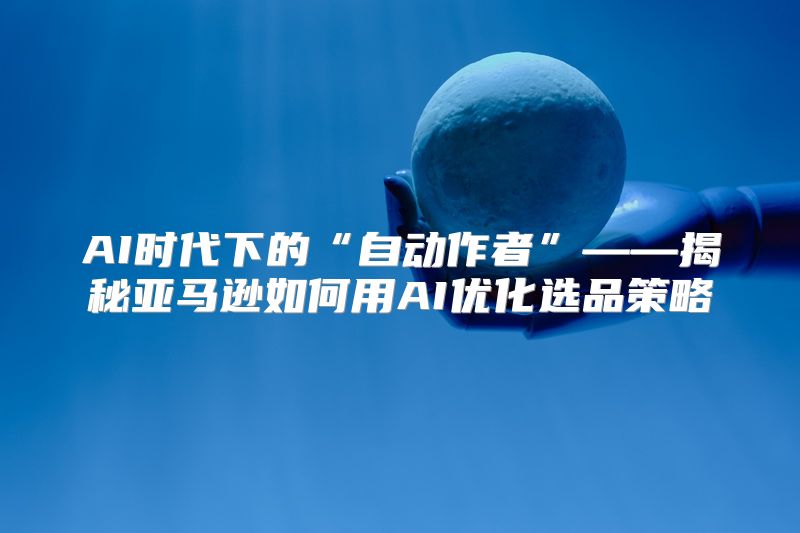 AI时代下的“自动作者”——揭秘亚马逊如何用AI优化选品策略