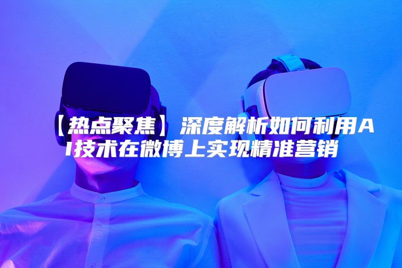 【热点聚焦】深度解析如何利用AI技术在微博上实现精准营销