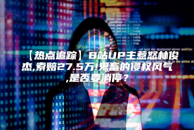 【热点追踪】B站UP主惹怒林俊杰,索赔27.5万!鬼畜的侵权风气,是否要消停？