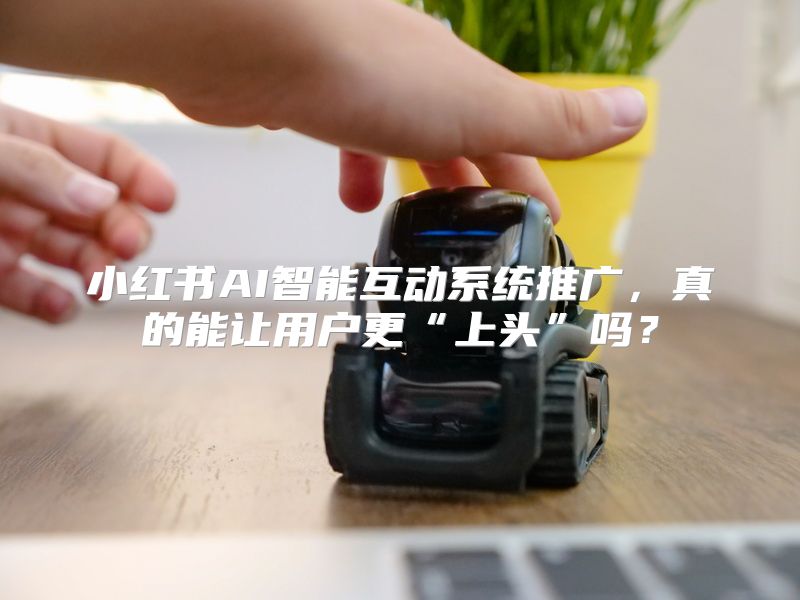 小红书AI智能互动系统推广，真的能让用户更“上头”吗？