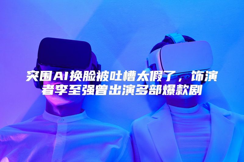 突围AI换脸被吐槽太假了，饰演者李至强曾出演多部爆款剧