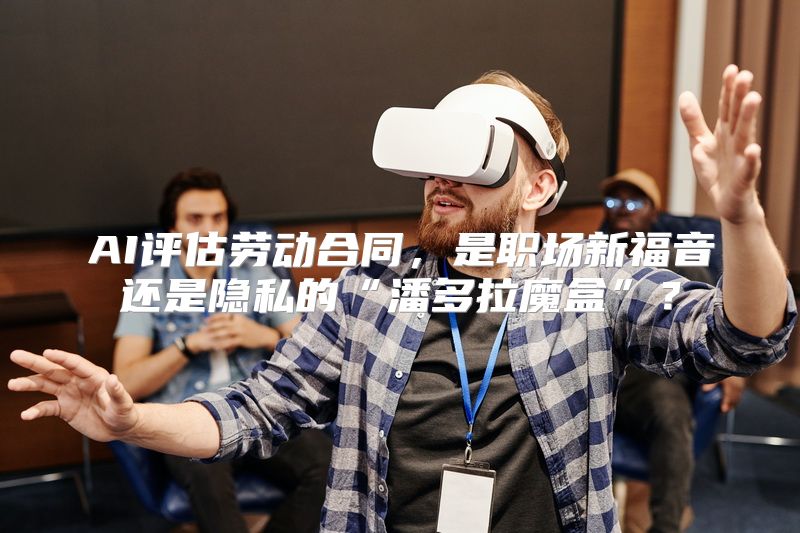 AI评估劳动合同，是职场新福音还是隐私的“潘多拉魔盒”？