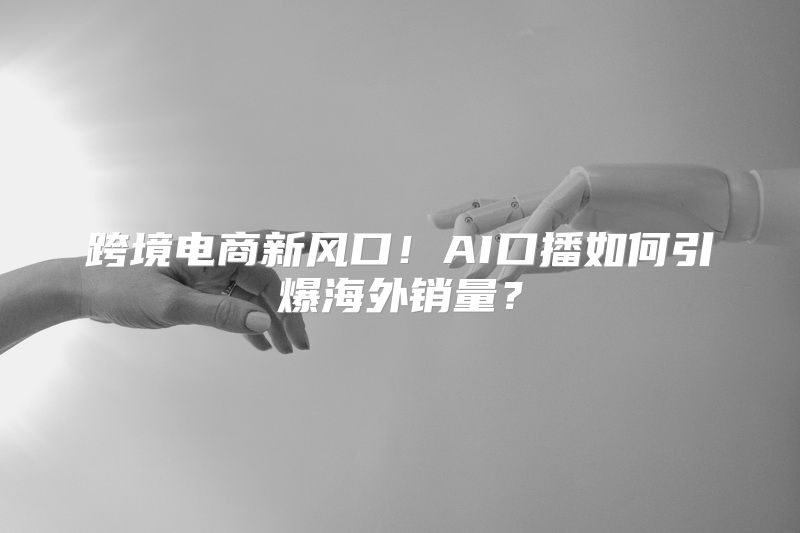 跨境电商新风口！AI口播如何引爆海外销量？
