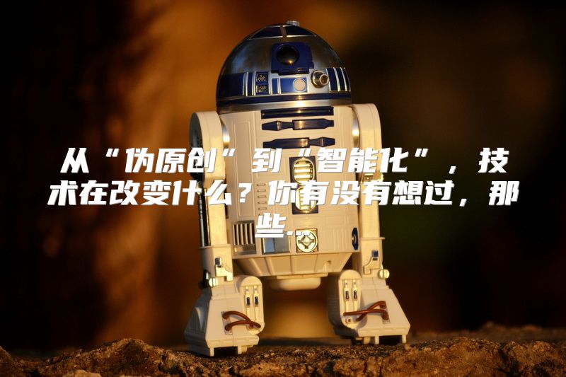 从“伪原创”到“智能化”，技术在改变什么？你有没有想过，那些...
