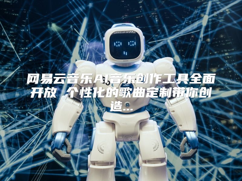 网易云音乐AI音乐创作工具全面开放 个性化的歌曲定制带你创造...