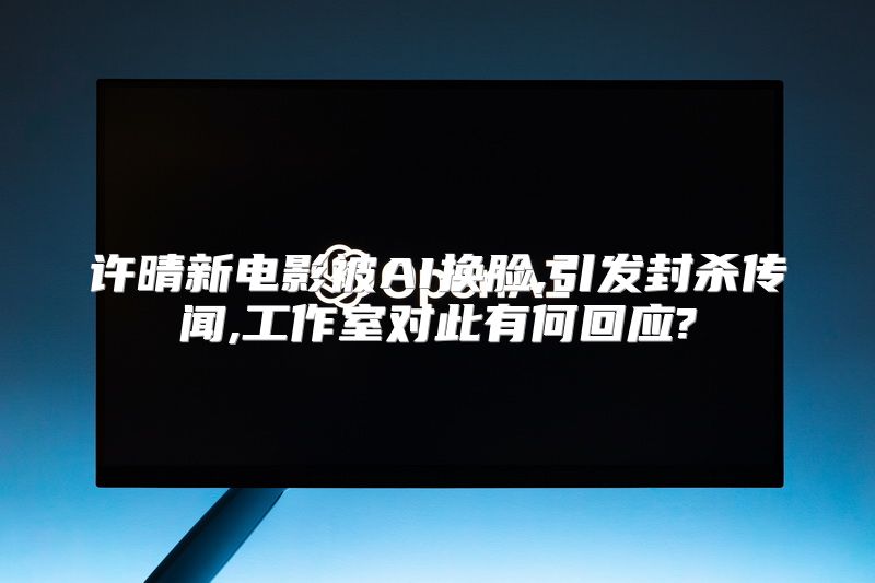 许晴新电影被AI换脸,引发封杀传闻,工作室对此有何回应?