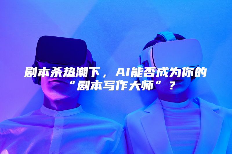 剧本杀热潮下，AI能否成为你的“剧本写作大师”？