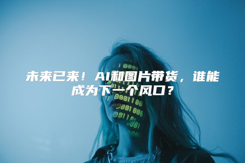 未来已来！AI和图片带货，谁能成为下一个风口？