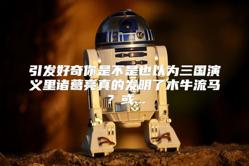 引发好奇你是不是也以为三国演义里诸葛亮真的发明了木牛流马？或...
