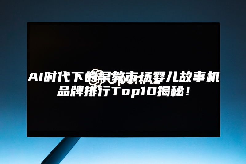 AI时代下的早教市场婴儿故事机品牌排行Top10揭秘！
