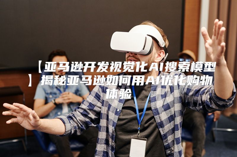 【亚马逊开发视觉化AI搜索模型】揭秘亚马逊如何用AI优化购物体验