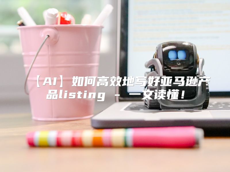 【AI】如何高效地写好亚马逊产品listing - 一文读懂！