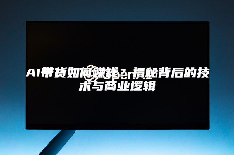 AI带货如何赚钱？揭秘背后的技术与商业逻辑