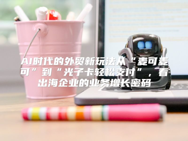 AI时代的外贸新玩法从“麦可麦可”到“光子卡轻松支付”，看出海企业的业务增长密码