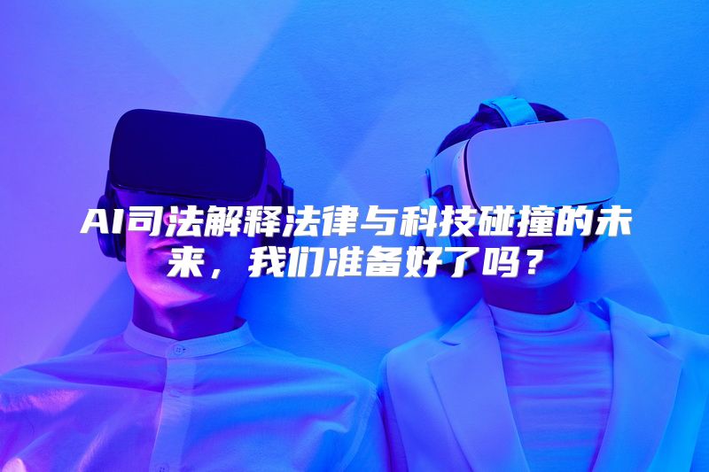 AI司法解释法律与科技碰撞的未来，我们准备好了吗？